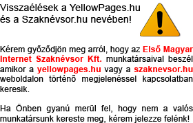 Visszaélések a YellowPages.hu és a Szaknévsor.hu nevében! Kérem győződjön meg arról, hogy az Első Magyar Internet Szaknévsor Kft. munkatársaival beszél amikor a yellowpages.hu vagy a szaknevsor.hu weboldalon történő megjelenéssel kapcsolatban keresik. Ha Önben gyanú merül fel, hogy nem a mi munkatársunk kereste meg, kérem jelezze felénk!